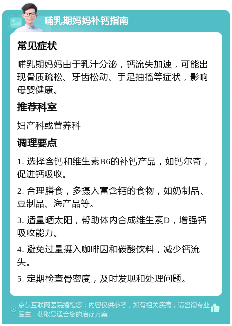 哺乳期妈妈补钙指南 常见症状 哺乳期妈妈由于乳汁分泌，钙流失加速，可能出现骨质疏松、牙齿松动、手足抽搐等症状，影响母婴健康。 推荐科室 妇产科或营养科 调理要点 1. 选择含钙和维生素B6的补钙产品，如钙尔奇，促进钙吸收。 2. 合理膳食，多摄入富含钙的食物，如奶制品、豆制品、海产品等。 3. 适量晒太阳，帮助体内合成维生素D，增强钙吸收能力。 4. 避免过量摄入咖啡因和碳酸饮料，减少钙流失。 5. 定期检查骨密度，及时发现和处理问题。