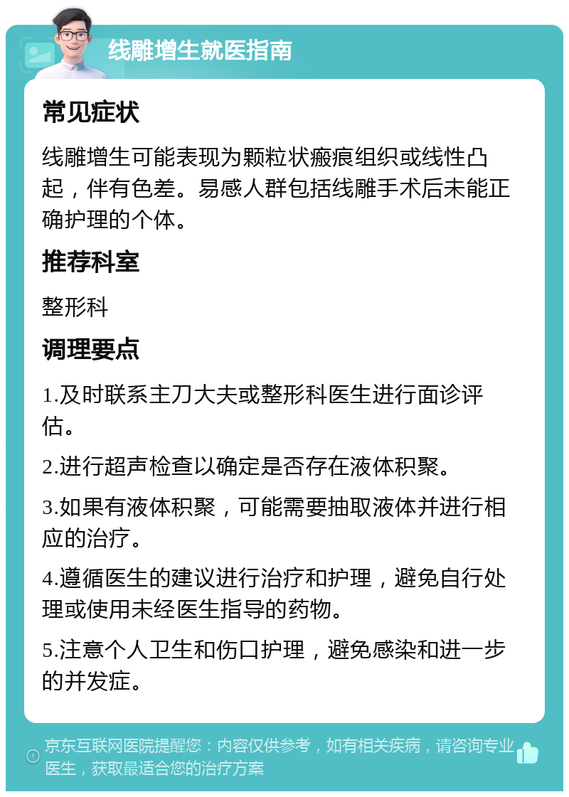 线雕增生就医指南 常见症状 线雕增生可能表现为颗粒状瘢痕组织或线性凸起，伴有色差。易感人群包括线雕手术后未能正确护理的个体。 推荐科室 整形科 调理要点 1.及时联系主刀大夫或整形科医生进行面诊评估。 2.进行超声检查以确定是否存在液体积聚。 3.如果有液体积聚，可能需要抽取液体并进行相应的治疗。 4.遵循医生的建议进行治疗和护理，避免自行处理或使用未经医生指导的药物。 5.注意个人卫生和伤口护理，避免感染和进一步的并发症。