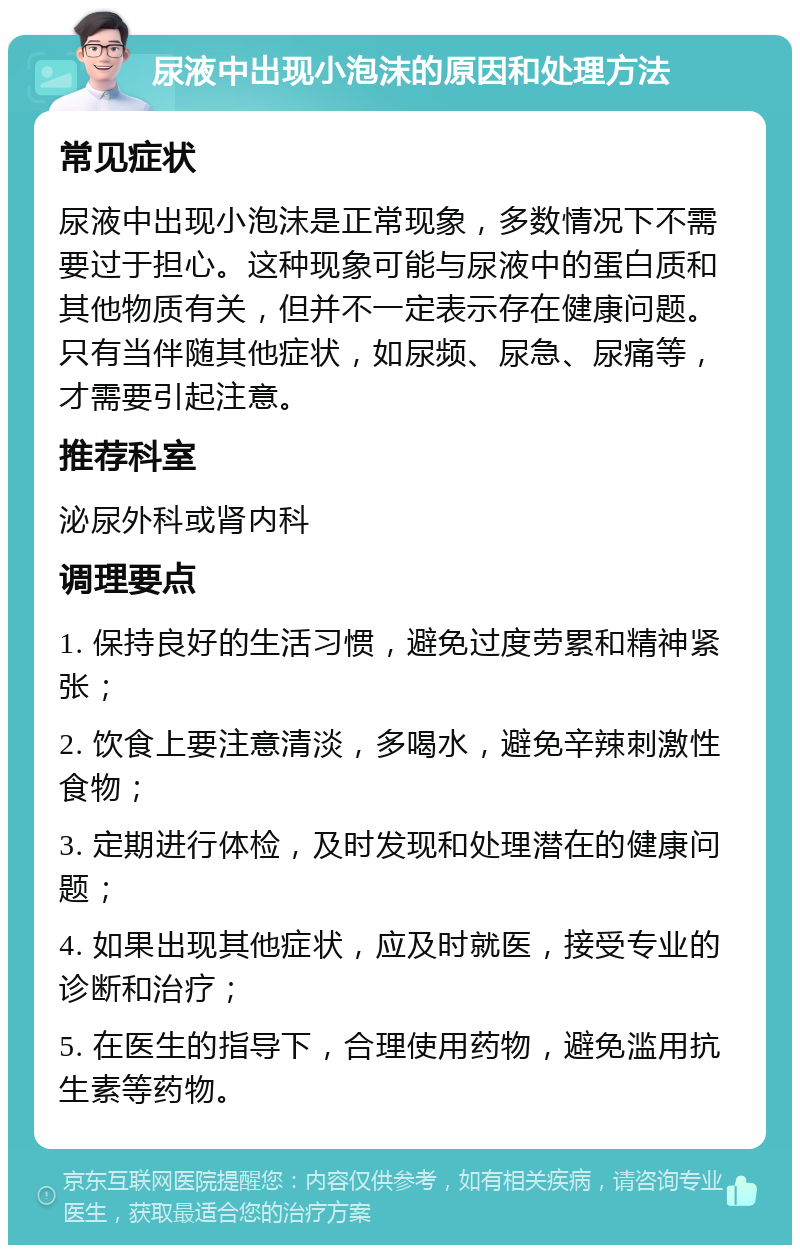 尿液中出现小泡沫的原因和处理方法 常见症状 尿液中出现小泡沫是正常现象，多数情况下不需要过于担心。这种现象可能与尿液中的蛋白质和其他物质有关，但并不一定表示存在健康问题。只有当伴随其他症状，如尿频、尿急、尿痛等，才需要引起注意。 推荐科室 泌尿外科或肾内科 调理要点 1. 保持良好的生活习惯，避免过度劳累和精神紧张； 2. 饮食上要注意清淡，多喝水，避免辛辣刺激性食物； 3. 定期进行体检，及时发现和处理潜在的健康问题； 4. 如果出现其他症状，应及时就医，接受专业的诊断和治疗； 5. 在医生的指导下，合理使用药物，避免滥用抗生素等药物。