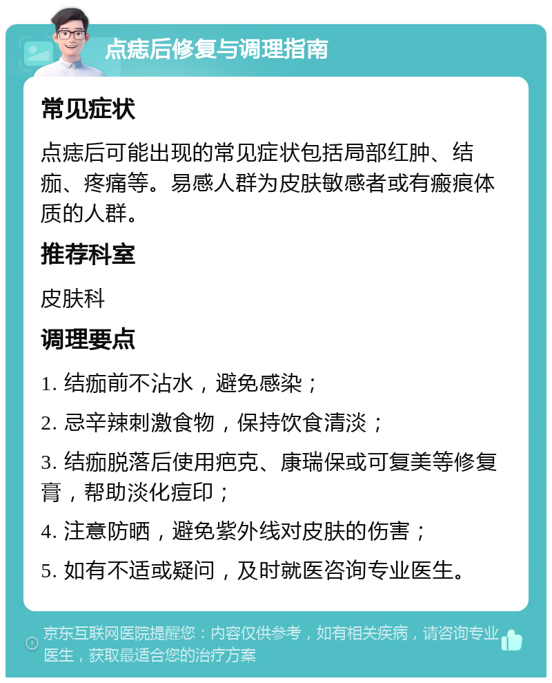 点痣后修复与调理指南 常见症状 点痣后可能出现的常见症状包括局部红肿、结痂、疼痛等。易感人群为皮肤敏感者或有瘢痕体质的人群。 推荐科室 皮肤科 调理要点 1. 结痂前不沾水，避免感染； 2. 忌辛辣刺激食物，保持饮食清淡； 3. 结痂脱落后使用疤克、康瑞保或可复美等修复膏，帮助淡化痘印； 4. 注意防晒，避免紫外线对皮肤的伤害； 5. 如有不适或疑问，及时就医咨询专业医生。