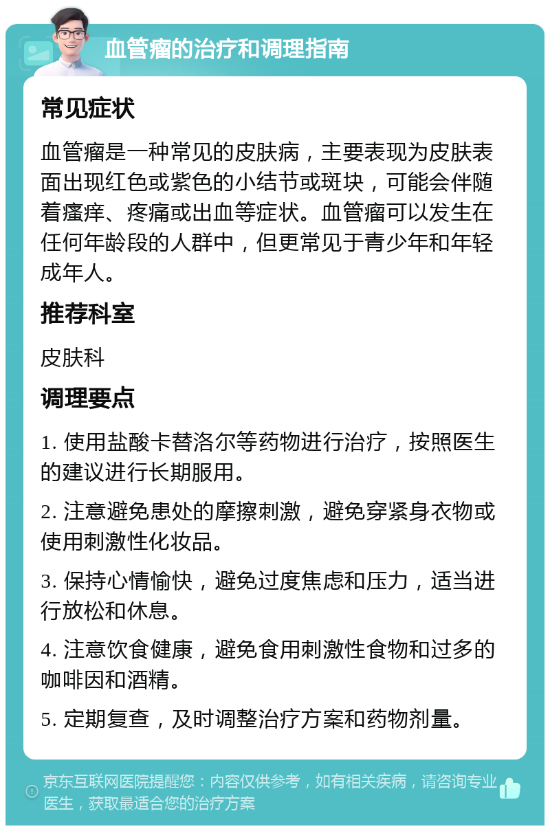 血管瘤的治疗和调理指南 常见症状 血管瘤是一种常见的皮肤病，主要表现为皮肤表面出现红色或紫色的小结节或斑块，可能会伴随着瘙痒、疼痛或出血等症状。血管瘤可以发生在任何年龄段的人群中，但更常见于青少年和年轻成年人。 推荐科室 皮肤科 调理要点 1. 使用盐酸卡替洛尔等药物进行治疗，按照医生的建议进行长期服用。 2. 注意避免患处的摩擦刺激，避免穿紧身衣物或使用刺激性化妆品。 3. 保持心情愉快，避免过度焦虑和压力，适当进行放松和休息。 4. 注意饮食健康，避免食用刺激性食物和过多的咖啡因和酒精。 5. 定期复查，及时调整治疗方案和药物剂量。