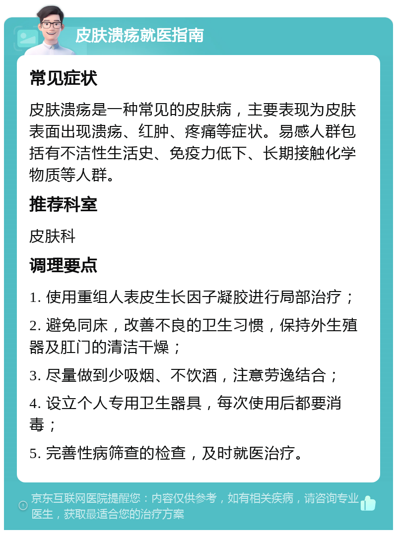 皮肤溃疡就医指南 常见症状 皮肤溃疡是一种常见的皮肤病，主要表现为皮肤表面出现溃疡、红肿、疼痛等症状。易感人群包括有不洁性生活史、免疫力低下、长期接触化学物质等人群。 推荐科室 皮肤科 调理要点 1. 使用重组人表皮生长因子凝胶进行局部治疗； 2. 避免同床，改善不良的卫生习惯，保持外生殖器及肛门的清洁干燥； 3. 尽量做到少吸烟、不饮酒，注意劳逸结合； 4. 设立个人专用卫生器具，每次使用后都要消毒； 5. 完善性病筛查的检查，及时就医治疗。