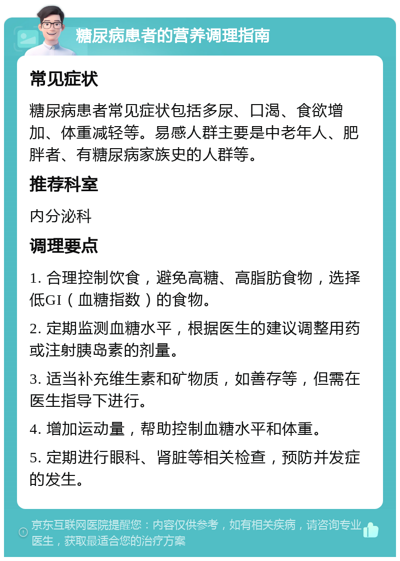 糖尿病患者的营养调理指南 常见症状 糖尿病患者常见症状包括多尿、口渴、食欲增加、体重减轻等。易感人群主要是中老年人、肥胖者、有糖尿病家族史的人群等。 推荐科室 内分泌科 调理要点 1. 合理控制饮食，避免高糖、高脂肪食物，选择低GI（血糖指数）的食物。 2. 定期监测血糖水平，根据医生的建议调整用药或注射胰岛素的剂量。 3. 适当补充维生素和矿物质，如善存等，但需在医生指导下进行。 4. 增加运动量，帮助控制血糖水平和体重。 5. 定期进行眼科、肾脏等相关检查，预防并发症的发生。