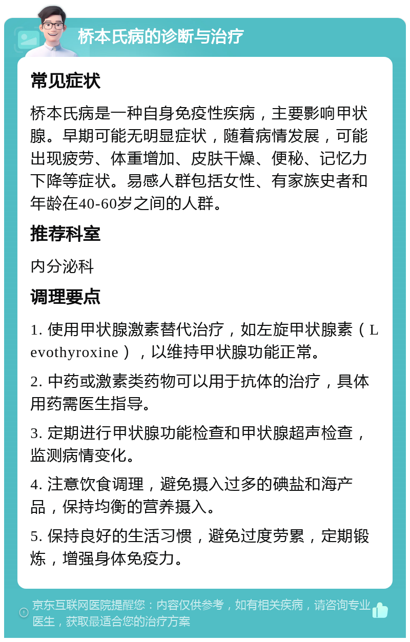 桥本氏病的诊断与治疗 常见症状 桥本氏病是一种自身免疫性疾病，主要影响甲状腺。早期可能无明显症状，随着病情发展，可能出现疲劳、体重增加、皮肤干燥、便秘、记忆力下降等症状。易感人群包括女性、有家族史者和年龄在40-60岁之间的人群。 推荐科室 内分泌科 调理要点 1. 使用甲状腺激素替代治疗，如左旋甲状腺素（Levothyroxine），以维持甲状腺功能正常。 2. 中药或激素类药物可以用于抗体的治疗，具体用药需医生指导。 3. 定期进行甲状腺功能检查和甲状腺超声检查，监测病情变化。 4. 注意饮食调理，避免摄入过多的碘盐和海产品，保持均衡的营养摄入。 5. 保持良好的生活习惯，避免过度劳累，定期锻炼，增强身体免疫力。