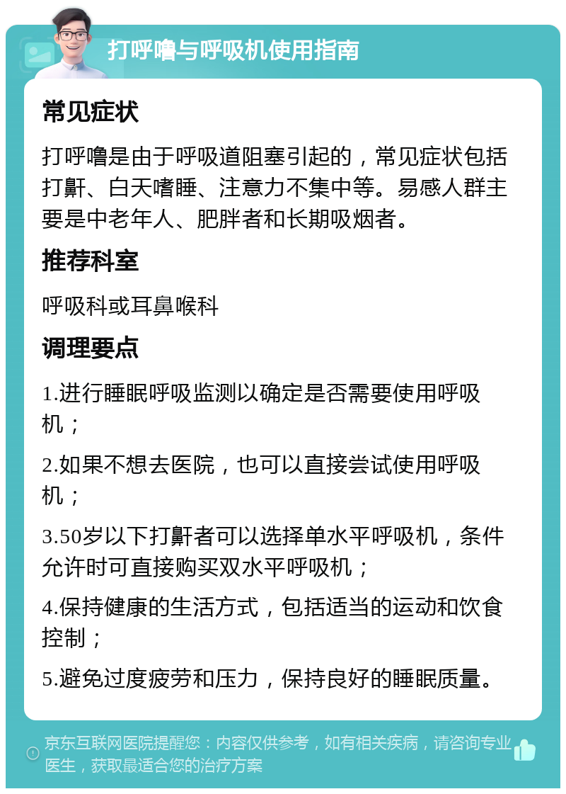 打呼噜与呼吸机使用指南 常见症状 打呼噜是由于呼吸道阻塞引起的，常见症状包括打鼾、白天嗜睡、注意力不集中等。易感人群主要是中老年人、肥胖者和长期吸烟者。 推荐科室 呼吸科或耳鼻喉科 调理要点 1.进行睡眠呼吸监测以确定是否需要使用呼吸机； 2.如果不想去医院，也可以直接尝试使用呼吸机； 3.50岁以下打鼾者可以选择单水平呼吸机，条件允许时可直接购买双水平呼吸机； 4.保持健康的生活方式，包括适当的运动和饮食控制； 5.避免过度疲劳和压力，保持良好的睡眠质量。