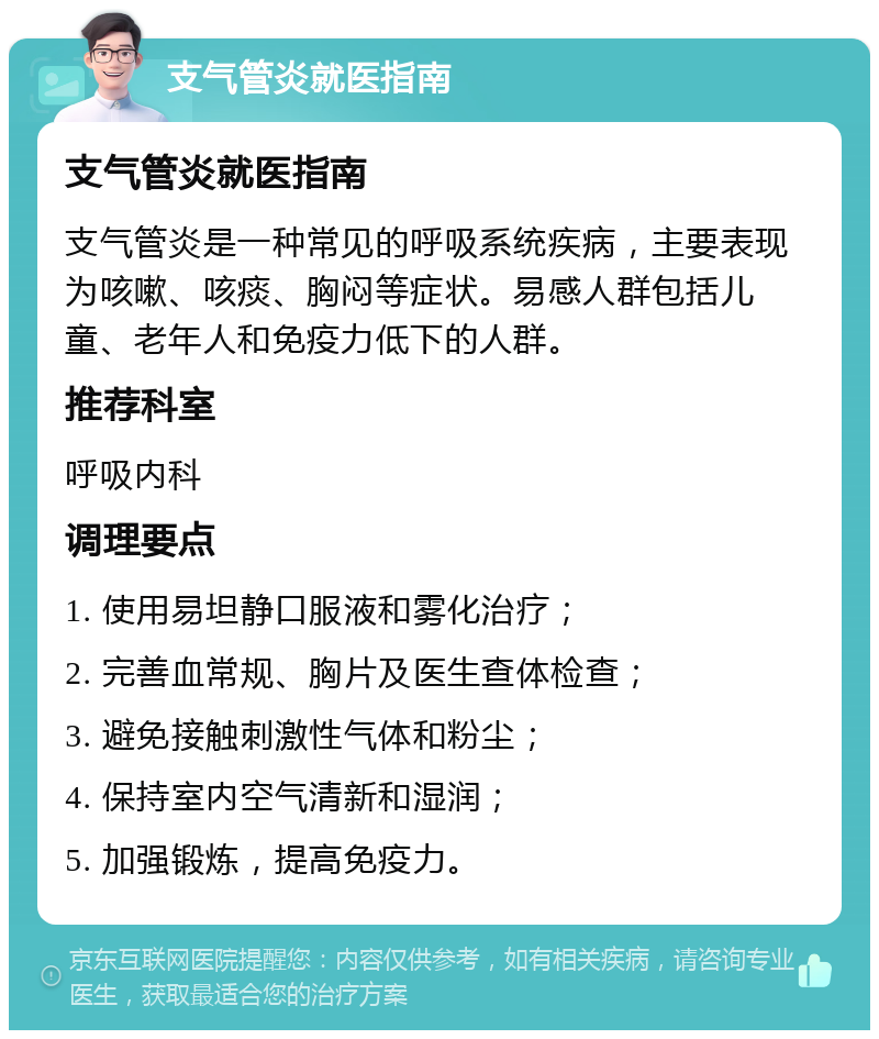 支气管炎就医指南 支气管炎就医指南 支气管炎是一种常见的呼吸系统疾病，主要表现为咳嗽、咳痰、胸闷等症状。易感人群包括儿童、老年人和免疫力低下的人群。 推荐科室 呼吸内科 调理要点 1. 使用易坦静口服液和雾化治疗； 2. 完善血常规、胸片及医生查体检查； 3. 避免接触刺激性气体和粉尘； 4. 保持室内空气清新和湿润； 5. 加强锻炼，提高免疫力。