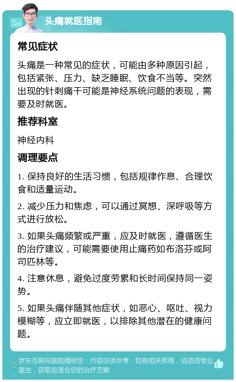 头痛就医指南 常见症状 头痛是一种常见的症状，可能由多种原因引起，包括紧张、压力、缺乏睡眠、饮食不当等。突然出现的针刺痛干可能是神经系统问题的表现，需要及时就医。 推荐科室 神经内科 调理要点 1. 保持良好的生活习惯，包括规律作息、合理饮食和适量运动。 2. 减少压力和焦虑，可以通过冥想、深呼吸等方式进行放松。 3. 如果头痛频繁或严重，应及时就医，遵循医生的治疗建议，可能需要使用止痛药如布洛芬或阿司匹林等。 4. 注意休息，避免过度劳累和长时间保持同一姿势。 5. 如果头痛伴随其他症状，如恶心、呕吐、视力模糊等，应立即就医，以排除其他潜在的健康问题。