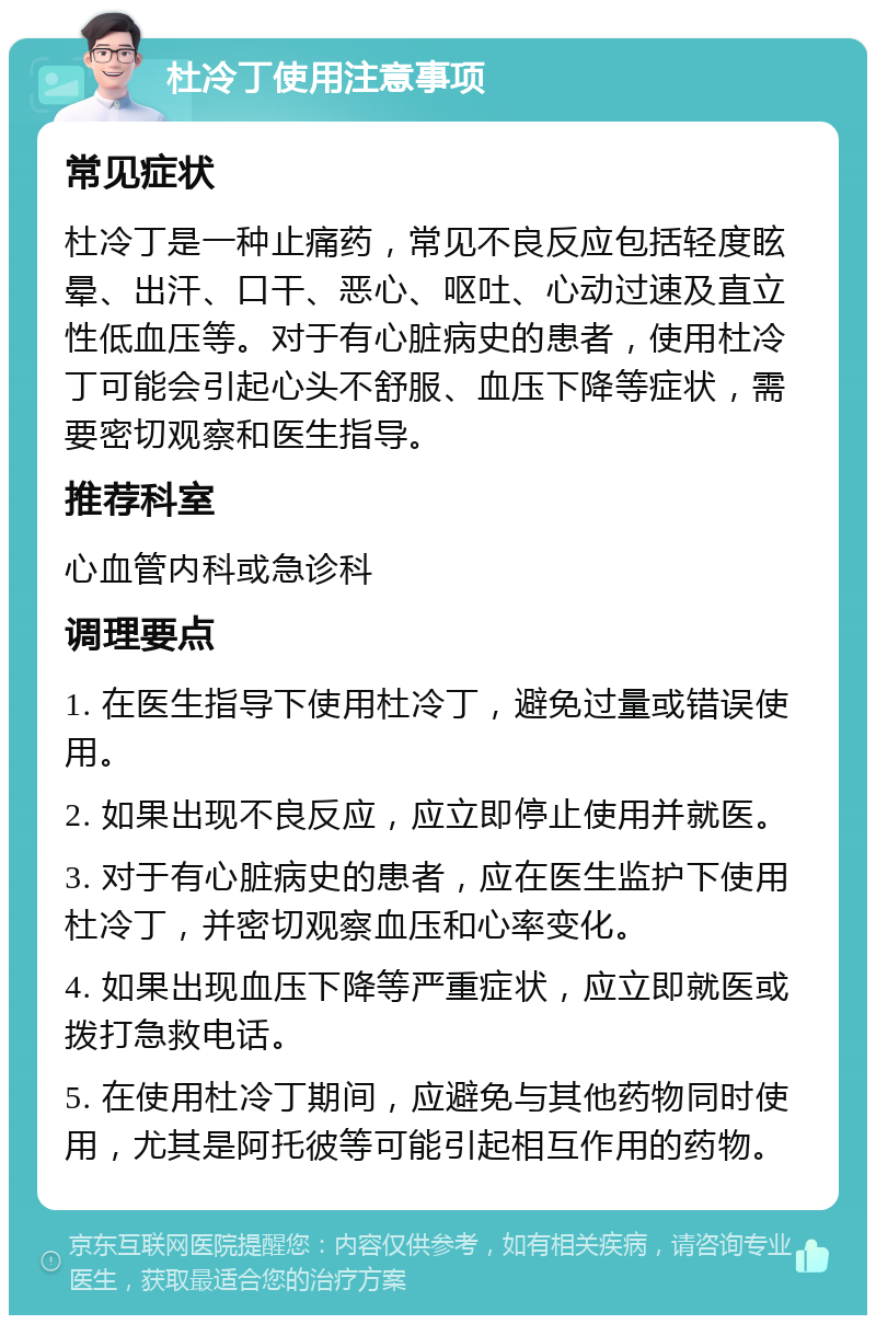 杜冷丁使用注意事项 常见症状 杜冷丁是一种止痛药，常见不良反应包括轻度眩晕、出汗、口干、恶心、呕吐、心动过速及直立性低血压等。对于有心脏病史的患者，使用杜冷丁可能会引起心头不舒服、血压下降等症状，需要密切观察和医生指导。 推荐科室 心血管内科或急诊科 调理要点 1. 在医生指导下使用杜冷丁，避免过量或错误使用。 2. 如果出现不良反应，应立即停止使用并就医。 3. 对于有心脏病史的患者，应在医生监护下使用杜冷丁，并密切观察血压和心率变化。 4. 如果出现血压下降等严重症状，应立即就医或拨打急救电话。 5. 在使用杜冷丁期间，应避免与其他药物同时使用，尤其是阿托彼等可能引起相互作用的药物。