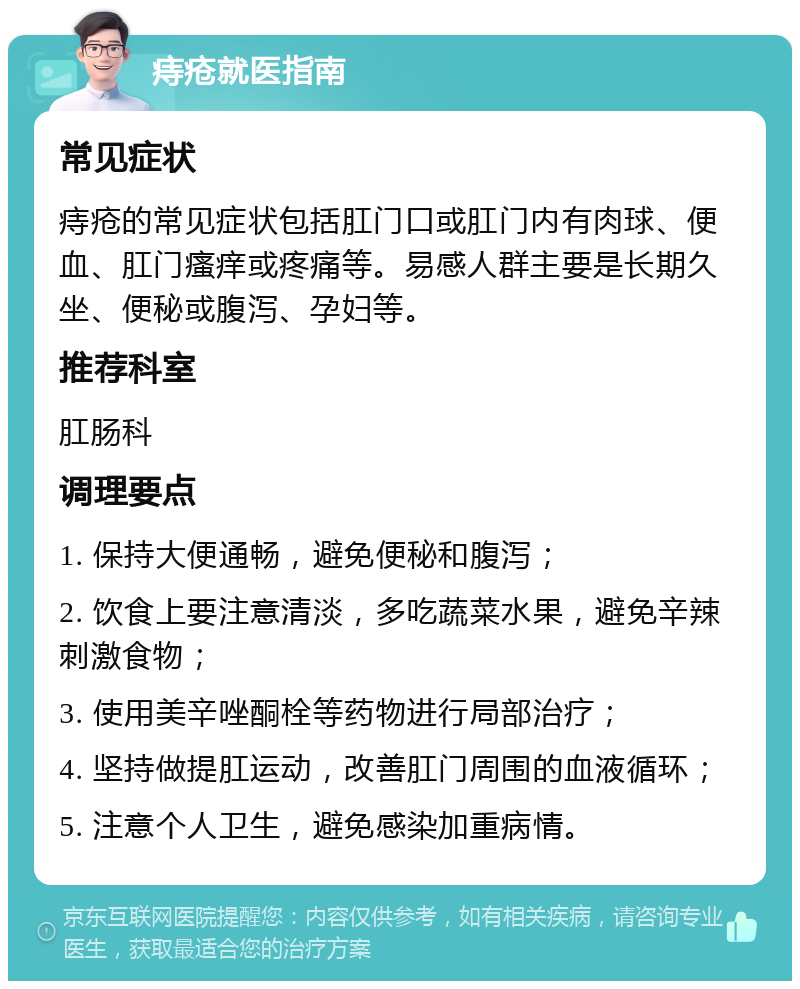 痔疮就医指南 常见症状 痔疮的常见症状包括肛门口或肛门内有肉球、便血、肛门瘙痒或疼痛等。易感人群主要是长期久坐、便秘或腹泻、孕妇等。 推荐科室 肛肠科 调理要点 1. 保持大便通畅，避免便秘和腹泻； 2. 饮食上要注意清淡，多吃蔬菜水果，避免辛辣刺激食物； 3. 使用美辛唑酮栓等药物进行局部治疗； 4. 坚持做提肛运动，改善肛门周围的血液循环； 5. 注意个人卫生，避免感染加重病情。