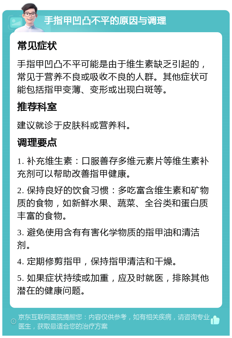 手指甲凹凸不平的原因与调理 常见症状 手指甲凹凸不平可能是由于维生素缺乏引起的，常见于营养不良或吸收不良的人群。其他症状可能包括指甲变薄、变形或出现白斑等。 推荐科室 建议就诊于皮肤科或营养科。 调理要点 1. 补充维生素：口服善存多维元素片等维生素补充剂可以帮助改善指甲健康。 2. 保持良好的饮食习惯：多吃富含维生素和矿物质的食物，如新鲜水果、蔬菜、全谷类和蛋白质丰富的食物。 3. 避免使用含有有害化学物质的指甲油和清洁剂。 4. 定期修剪指甲，保持指甲清洁和干燥。 5. 如果症状持续或加重，应及时就医，排除其他潜在的健康问题。