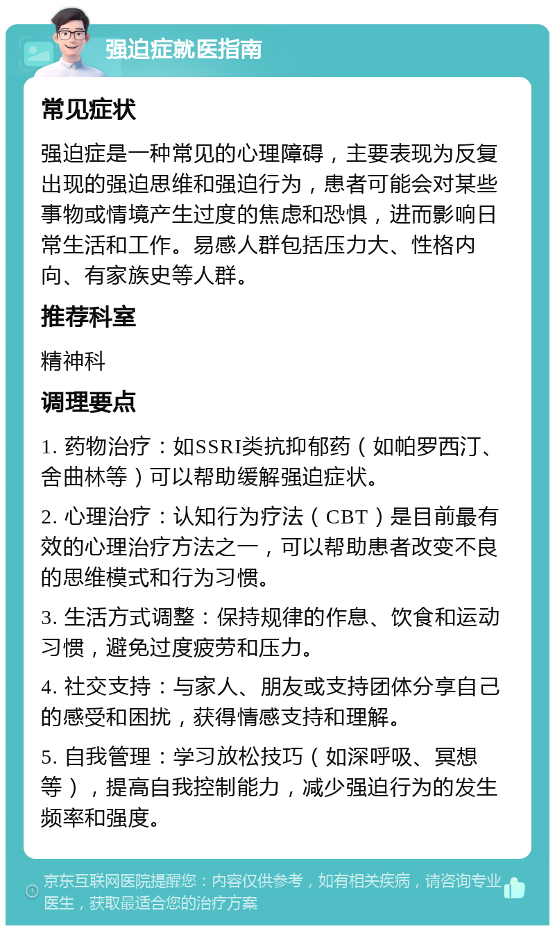 强迫症就医指南 常见症状 强迫症是一种常见的心理障碍，主要表现为反复出现的强迫思维和强迫行为，患者可能会对某些事物或情境产生过度的焦虑和恐惧，进而影响日常生活和工作。易感人群包括压力大、性格内向、有家族史等人群。 推荐科室 精神科 调理要点 1. 药物治疗：如SSRI类抗抑郁药（如帕罗西汀、舍曲林等）可以帮助缓解强迫症状。 2. 心理治疗：认知行为疗法（CBT）是目前最有效的心理治疗方法之一，可以帮助患者改变不良的思维模式和行为习惯。 3. 生活方式调整：保持规律的作息、饮食和运动习惯，避免过度疲劳和压力。 4. 社交支持：与家人、朋友或支持团体分享自己的感受和困扰，获得情感支持和理解。 5. 自我管理：学习放松技巧（如深呼吸、冥想等），提高自我控制能力，减少强迫行为的发生频率和强度。