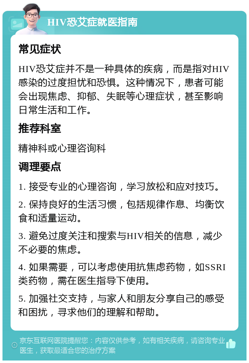 HIV恐艾症就医指南 常见症状 HIV恐艾症并不是一种具体的疾病，而是指对HIV感染的过度担忧和恐惧。这种情况下，患者可能会出现焦虑、抑郁、失眠等心理症状，甚至影响日常生活和工作。 推荐科室 精神科或心理咨询科 调理要点 1. 接受专业的心理咨询，学习放松和应对技巧。 2. 保持良好的生活习惯，包括规律作息、均衡饮食和适量运动。 3. 避免过度关注和搜索与HIV相关的信息，减少不必要的焦虑。 4. 如果需要，可以考虑使用抗焦虑药物，如SSRI类药物，需在医生指导下使用。 5. 加强社交支持，与家人和朋友分享自己的感受和困扰，寻求他们的理解和帮助。