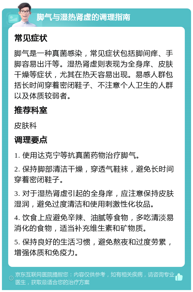 脚气与湿热肾虚的调理指南 常见症状 脚气是一种真菌感染，常见症状包括脚间痒、手脚容易出汗等。湿热肾虚则表现为全身庠、皮肤干燥等症状，尤其在热天容易出现。易感人群包括长时间穿着密闭鞋子、不注意个人卫生的人群以及体质较弱者。 推荐科室 皮肤科 调理要点 1. 使用达克宁等抗真菌药物治疗脚气。 2. 保持脚部清洁干燥，穿透气鞋袜，避免长时间穿着密闭鞋子。 3. 对于湿热肾虚引起的全身庠，应注意保持皮肤湿润，避免过度清洁和使用刺激性化妆品。 4. 饮食上应避免辛辣、油腻等食物，多吃清淡易消化的食物，适当补充维生素和矿物质。 5. 保持良好的生活习惯，避免熬夜和过度劳累，增强体质和免疫力。