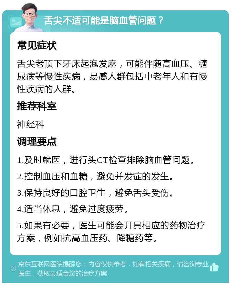 舌尖不适可能是脑血管问题？ 常见症状 舌尖老顶下牙床起泡发麻，可能伴随高血压、糖尿病等慢性疾病，易感人群包括中老年人和有慢性疾病的人群。 推荐科室 神经科 调理要点 1.及时就医，进行头CT检查排除脑血管问题。 2.控制血压和血糖，避免并发症的发生。 3.保持良好的口腔卫生，避免舌头受伤。 4.适当休息，避免过度疲劳。 5.如果有必要，医生可能会开具相应的药物治疗方案，例如抗高血压药、降糖药等。