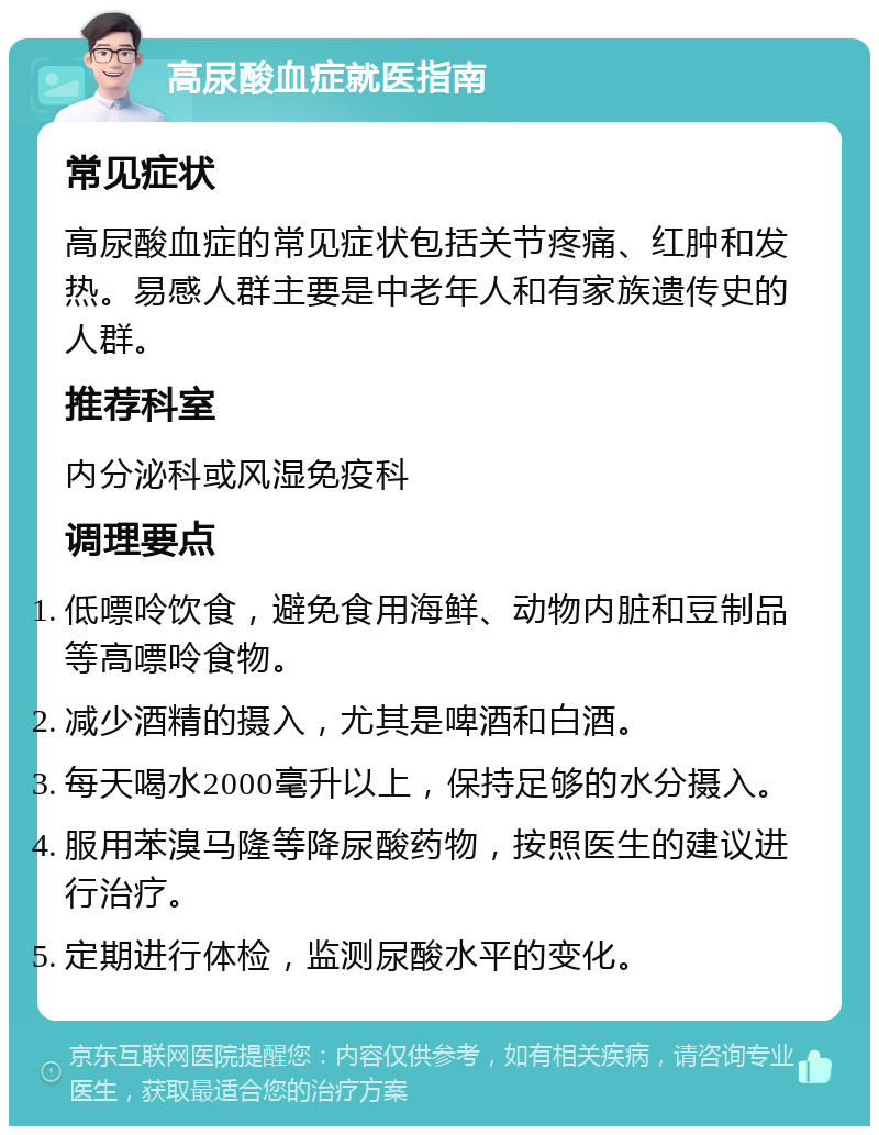 高尿酸血症就医指南 常见症状 高尿酸血症的常见症状包括关节疼痛、红肿和发热。易感人群主要是中老年人和有家族遗传史的人群。 推荐科室 内分泌科或风湿免疫科 调理要点 低嘌呤饮食，避免食用海鲜、动物内脏和豆制品等高嘌呤食物。 减少酒精的摄入，尤其是啤酒和白酒。 每天喝水2000毫升以上，保持足够的水分摄入。 服用苯溴马隆等降尿酸药物，按照医生的建议进行治疗。 定期进行体检，监测尿酸水平的变化。