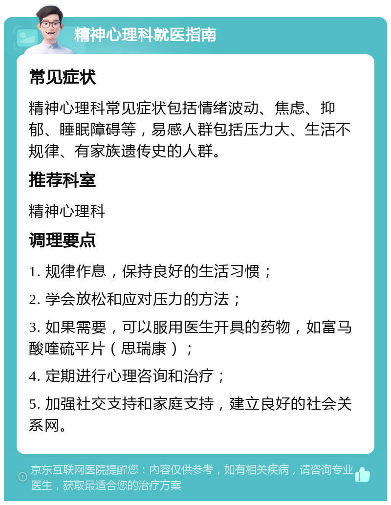 精神心理科就医指南 常见症状 精神心理科常见症状包括情绪波动、焦虑、抑郁、睡眠障碍等，易感人群包括压力大、生活不规律、有家族遗传史的人群。 推荐科室 精神心理科 调理要点 1. 规律作息，保持良好的生活习惯； 2. 学会放松和应对压力的方法； 3. 如果需要，可以服用医生开具的药物，如富马酸喹硫平片（思瑞康）； 4. 定期进行心理咨询和治疗； 5. 加强社交支持和家庭支持，建立良好的社会关系网。