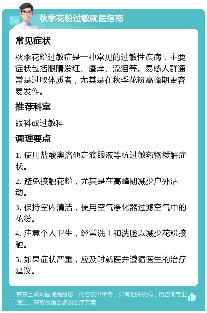 秋季花粉过敏就医指南 常见症状 秋季花粉过敏症是一种常见的过敏性疾病，主要症状包括眼睛发红、瘙痒、流泪等。易感人群通常是过敏体质者，尤其是在秋季花粉高峰期更容易发作。 推荐科室 眼科或过敏科 调理要点 1. 使用盐酸奥洛他定滴眼液等抗过敏药物缓解症状。 2. 避免接触花粉，尤其是在高峰期减少户外活动。 3. 保持室内清洁，使用空气净化器过滤空气中的花粉。 4. 注意个人卫生，经常洗手和洗脸以减少花粉接触。 5. 如果症状严重，应及时就医并遵循医生的治疗建议。