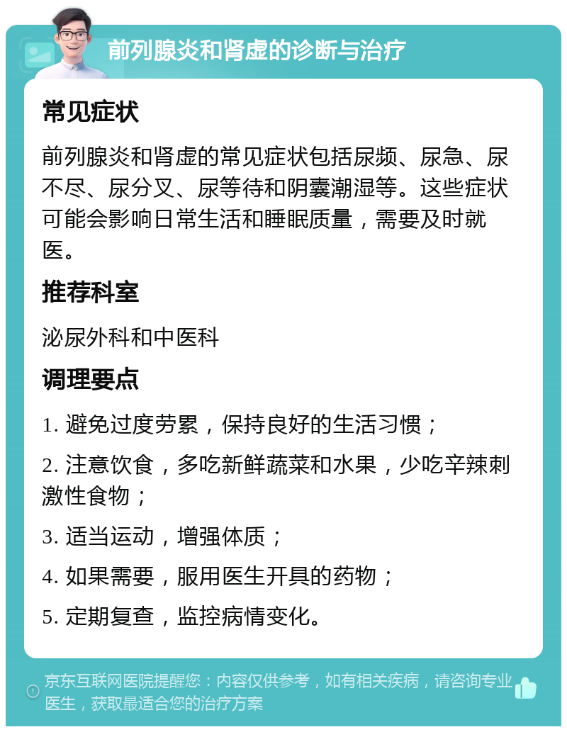 前列腺炎和肾虚的诊断与治疗 常见症状 前列腺炎和肾虚的常见症状包括尿频、尿急、尿不尽、尿分叉、尿等待和阴囊潮湿等。这些症状可能会影响日常生活和睡眠质量，需要及时就医。 推荐科室 泌尿外科和中医科 调理要点 1. 避免过度劳累，保持良好的生活习惯； 2. 注意饮食，多吃新鲜蔬菜和水果，少吃辛辣刺激性食物； 3. 适当运动，增强体质； 4. 如果需要，服用医生开具的药物； 5. 定期复查，监控病情变化。