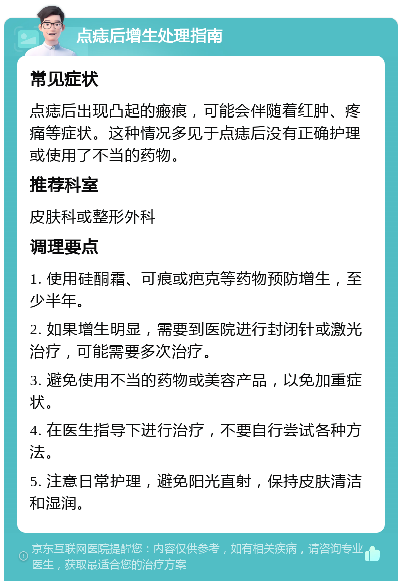 点痣后增生处理指南 常见症状 点痣后出现凸起的瘢痕，可能会伴随着红肿、疼痛等症状。这种情况多见于点痣后没有正确护理或使用了不当的药物。 推荐科室 皮肤科或整形外科 调理要点 1. 使用硅酮霜、可痕或疤克等药物预防增生，至少半年。 2. 如果增生明显，需要到医院进行封闭针或激光治疗，可能需要多次治疗。 3. 避免使用不当的药物或美容产品，以免加重症状。 4. 在医生指导下进行治疗，不要自行尝试各种方法。 5. 注意日常护理，避免阳光直射，保持皮肤清洁和湿润。