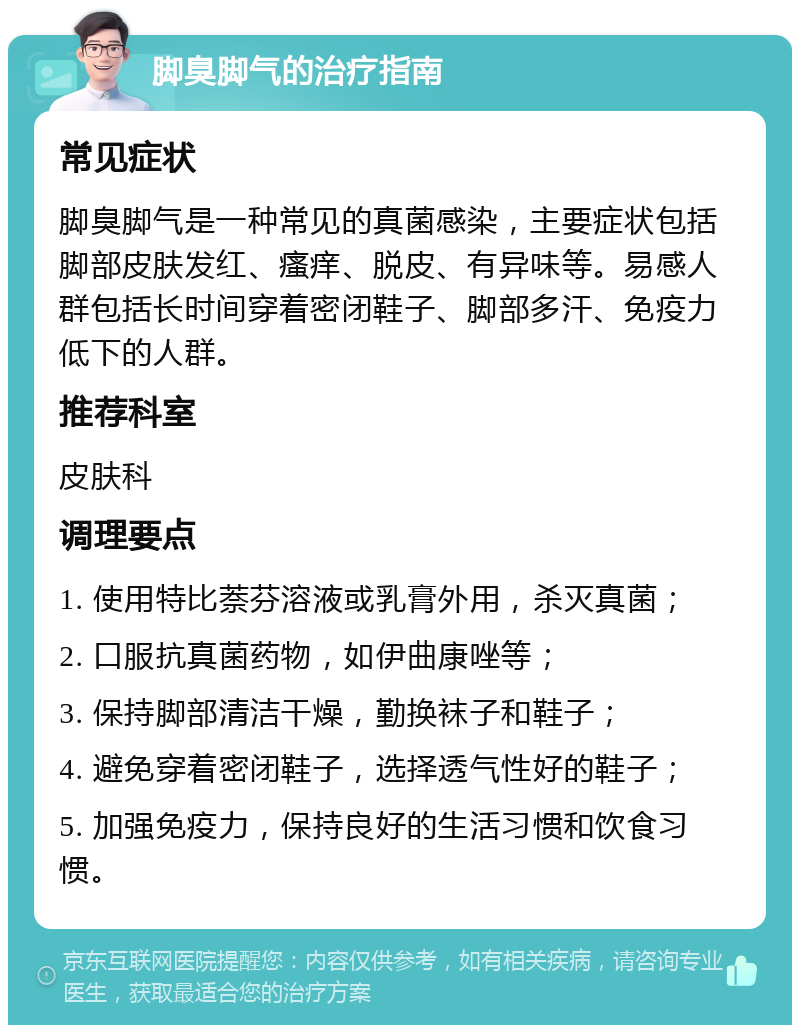 脚臭脚气的治疗指南 常见症状 脚臭脚气是一种常见的真菌感染，主要症状包括脚部皮肤发红、瘙痒、脱皮、有异味等。易感人群包括长时间穿着密闭鞋子、脚部多汗、免疫力低下的人群。 推荐科室 皮肤科 调理要点 1. 使用特比萘芬溶液或乳膏外用，杀灭真菌； 2. 口服抗真菌药物，如伊曲康唑等； 3. 保持脚部清洁干燥，勤换袜子和鞋子； 4. 避免穿着密闭鞋子，选择透气性好的鞋子； 5. 加强免疫力，保持良好的生活习惯和饮食习惯。