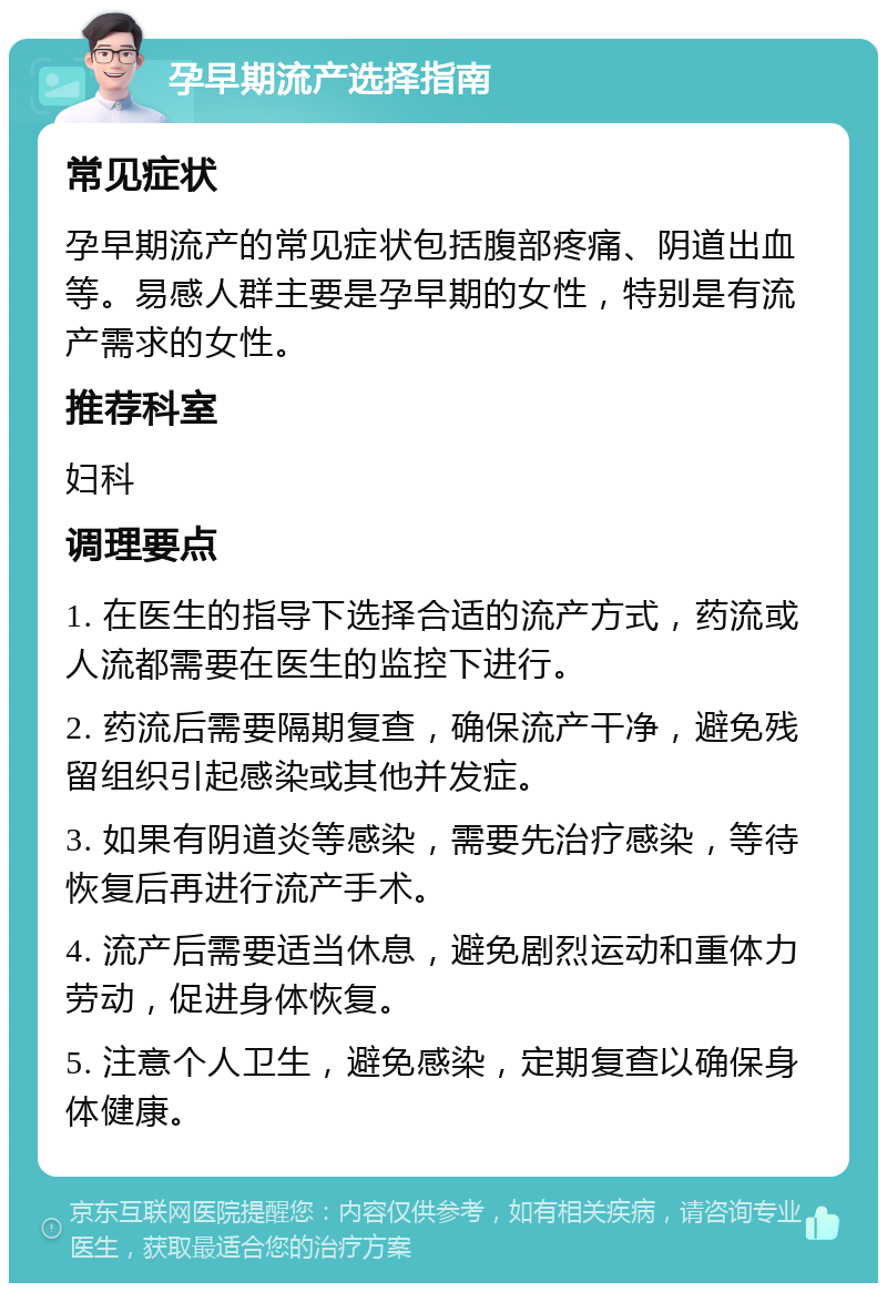 孕早期流产选择指南 常见症状 孕早期流产的常见症状包括腹部疼痛、阴道出血等。易感人群主要是孕早期的女性，特别是有流产需求的女性。 推荐科室 妇科 调理要点 1. 在医生的指导下选择合适的流产方式，药流或人流都需要在医生的监控下进行。 2. 药流后需要隔期复查，确保流产干净，避免残留组织引起感染或其他并发症。 3. 如果有阴道炎等感染，需要先治疗感染，等待恢复后再进行流产手术。 4. 流产后需要适当休息，避免剧烈运动和重体力劳动，促进身体恢复。 5. 注意个人卫生，避免感染，定期复查以确保身体健康。