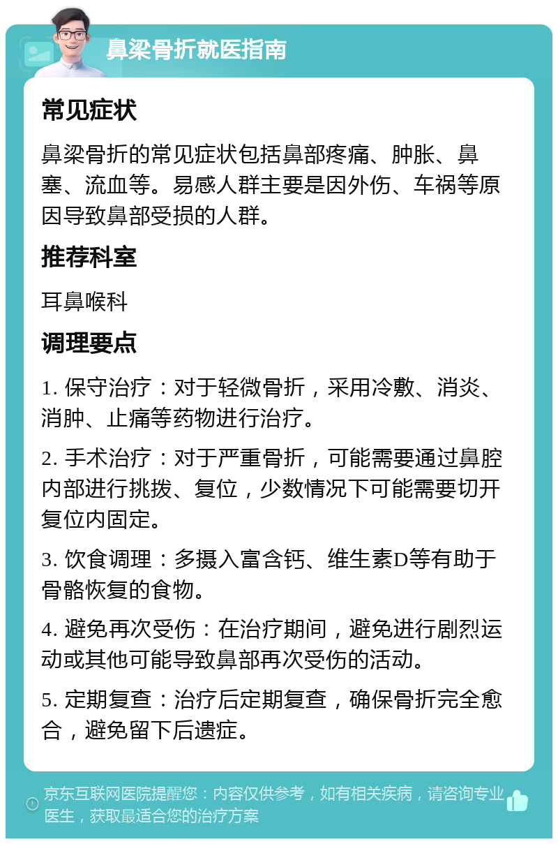 鼻梁骨折就医指南 常见症状 鼻梁骨折的常见症状包括鼻部疼痛、肿胀、鼻塞、流血等。易感人群主要是因外伤、车祸等原因导致鼻部受损的人群。 推荐科室 耳鼻喉科 调理要点 1. 保守治疗：对于轻微骨折，采用冷敷、消炎、消肿、止痛等药物进行治疗。 2. 手术治疗：对于严重骨折，可能需要通过鼻腔内部进行挑拨、复位，少数情况下可能需要切开复位内固定。 3. 饮食调理：多摄入富含钙、维生素D等有助于骨骼恢复的食物。 4. 避免再次受伤：在治疗期间，避免进行剧烈运动或其他可能导致鼻部再次受伤的活动。 5. 定期复查：治疗后定期复查，确保骨折完全愈合，避免留下后遗症。