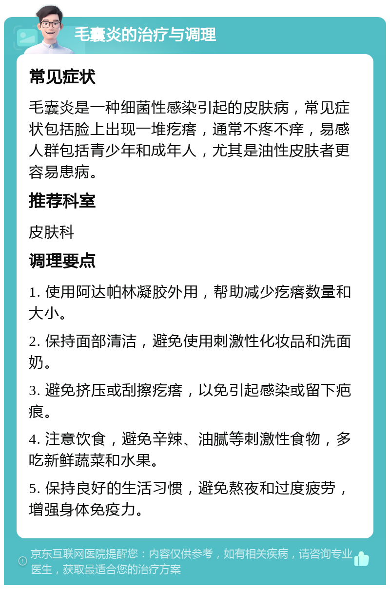 毛囊炎的治疗与调理 常见症状 毛囊炎是一种细菌性感染引起的皮肤病，常见症状包括脸上出现一堆疙瘩，通常不疼不痒，易感人群包括青少年和成年人，尤其是油性皮肤者更容易患病。 推荐科室 皮肤科 调理要点 1. 使用阿达帕林凝胶外用，帮助减少疙瘩数量和大小。 2. 保持面部清洁，避免使用刺激性化妆品和洗面奶。 3. 避免挤压或刮擦疙瘩，以免引起感染或留下疤痕。 4. 注意饮食，避免辛辣、油腻等刺激性食物，多吃新鲜蔬菜和水果。 5. 保持良好的生活习惯，避免熬夜和过度疲劳，增强身体免疫力。