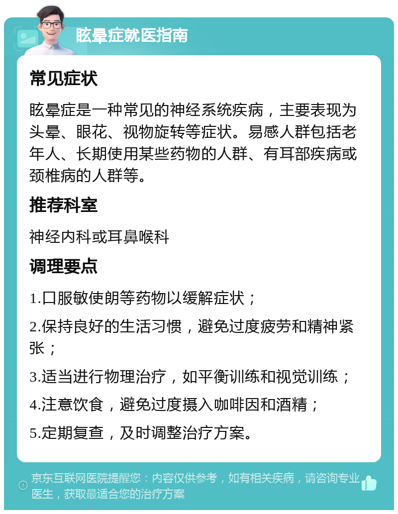 眩晕症就医指南 常见症状 眩晕症是一种常见的神经系统疾病，主要表现为头晕、眼花、视物旋转等症状。易感人群包括老年人、长期使用某些药物的人群、有耳部疾病或颈椎病的人群等。 推荐科室 神经内科或耳鼻喉科 调理要点 1.口服敏使朗等药物以缓解症状； 2.保持良好的生活习惯，避免过度疲劳和精神紧张； 3.适当进行物理治疗，如平衡训练和视觉训练； 4.注意饮食，避免过度摄入咖啡因和酒精； 5.定期复查，及时调整治疗方案。