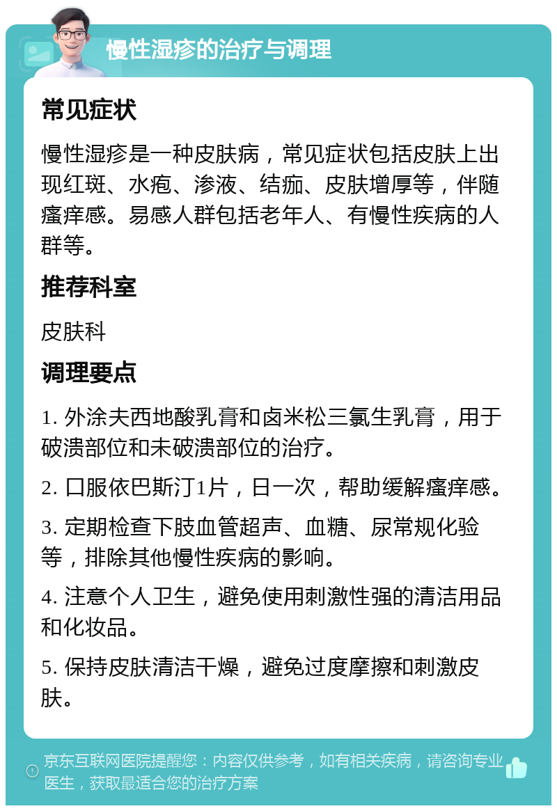 慢性湿疹的治疗与调理 常见症状 慢性湿疹是一种皮肤病，常见症状包括皮肤上出现红斑、水疱、渗液、结痂、皮肤增厚等，伴随瘙痒感。易感人群包括老年人、有慢性疾病的人群等。 推荐科室 皮肤科 调理要点 1. 外涂夫西地酸乳膏和卤米松三氯生乳膏，用于破溃部位和未破溃部位的治疗。 2. 口服依巴斯汀1片，日一次，帮助缓解瘙痒感。 3. 定期检查下肢血管超声、血糖、尿常规化验等，排除其他慢性疾病的影响。 4. 注意个人卫生，避免使用刺激性强的清洁用品和化妆品。 5. 保持皮肤清洁干燥，避免过度摩擦和刺激皮肤。