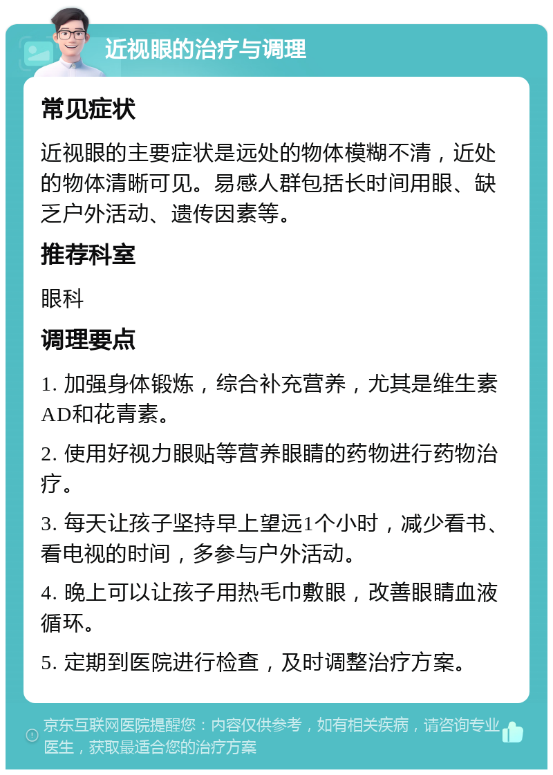 近视眼的治疗与调理 常见症状 近视眼的主要症状是远处的物体模糊不清，近处的物体清晰可见。易感人群包括长时间用眼、缺乏户外活动、遗传因素等。 推荐科室 眼科 调理要点 1. 加强身体锻炼，综合补充营养，尤其是维生素AD和花青素。 2. 使用好视力眼贴等营养眼睛的药物进行药物治疗。 3. 每天让孩子坚持早上望远1个小时，减少看书、看电视的时间，多参与户外活动。 4. 晚上可以让孩子用热毛巾敷眼，改善眼睛血液循环。 5. 定期到医院进行检查，及时调整治疗方案。