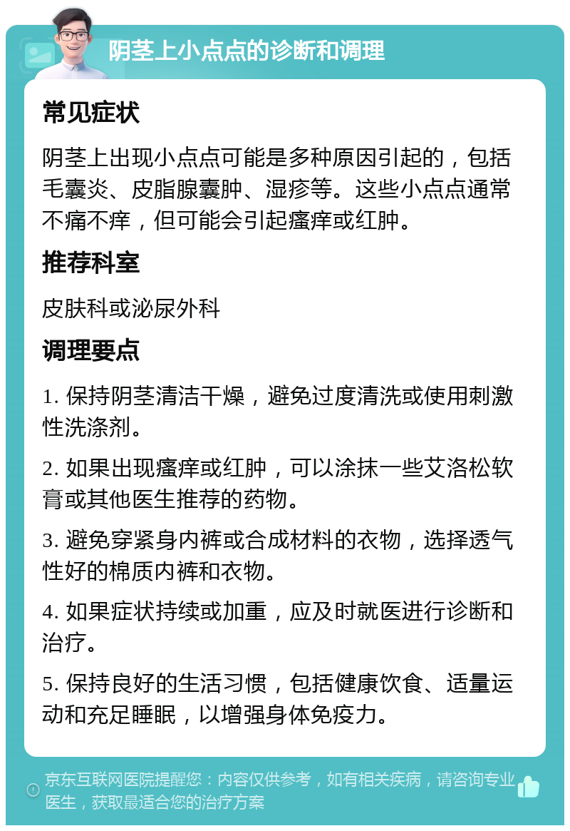 阴茎上小点点的诊断和调理 常见症状 阴茎上出现小点点可能是多种原因引起的，包括毛囊炎、皮脂腺囊肿、湿疹等。这些小点点通常不痛不痒，但可能会引起瘙痒或红肿。 推荐科室 皮肤科或泌尿外科 调理要点 1. 保持阴茎清洁干燥，避免过度清洗或使用刺激性洗涤剂。 2. 如果出现瘙痒或红肿，可以涂抹一些艾洛松软膏或其他医生推荐的药物。 3. 避免穿紧身内裤或合成材料的衣物，选择透气性好的棉质内裤和衣物。 4. 如果症状持续或加重，应及时就医进行诊断和治疗。 5. 保持良好的生活习惯，包括健康饮食、适量运动和充足睡眠，以增强身体免疫力。