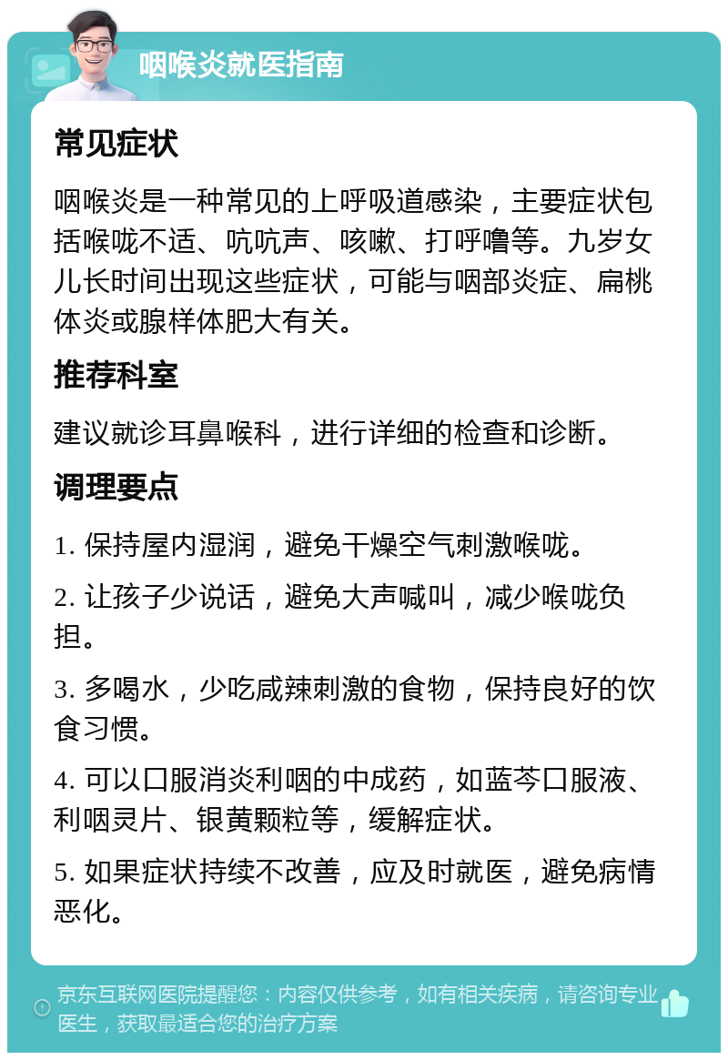 咽喉炎就医指南 常见症状 咽喉炎是一种常见的上呼吸道感染，主要症状包括喉咙不适、吭吭声、咳嗽、打呼噜等。九岁女儿长时间出现这些症状，可能与咽部炎症、扁桃体炎或腺样体肥大有关。 推荐科室 建议就诊耳鼻喉科，进行详细的检查和诊断。 调理要点 1. 保持屋内湿润，避免干燥空气刺激喉咙。 2. 让孩子少说话，避免大声喊叫，减少喉咙负担。 3. 多喝水，少吃咸辣刺激的食物，保持良好的饮食习惯。 4. 可以口服消炎利咽的中成药，如蓝芩口服液、利咽灵片、银黄颗粒等，缓解症状。 5. 如果症状持续不改善，应及时就医，避免病情恶化。