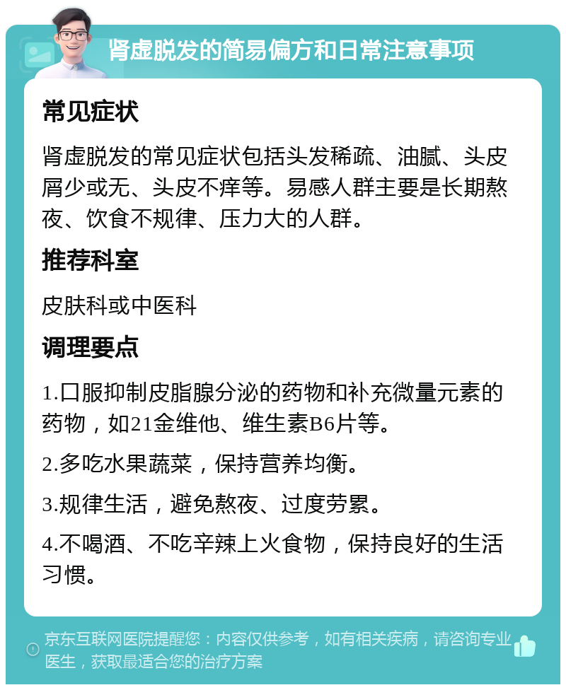 肾虚脱发的简易偏方和日常注意事项 常见症状 肾虚脱发的常见症状包括头发稀疏、油腻、头皮屑少或无、头皮不痒等。易感人群主要是长期熬夜、饮食不规律、压力大的人群。 推荐科室 皮肤科或中医科 调理要点 1.口服抑制皮脂腺分泌的药物和补充微量元素的药物，如21金维他、维生素B6片等。 2.多吃水果蔬菜，保持营养均衡。 3.规律生活，避免熬夜、过度劳累。 4.不喝酒、不吃辛辣上火食物，保持良好的生活习惯。