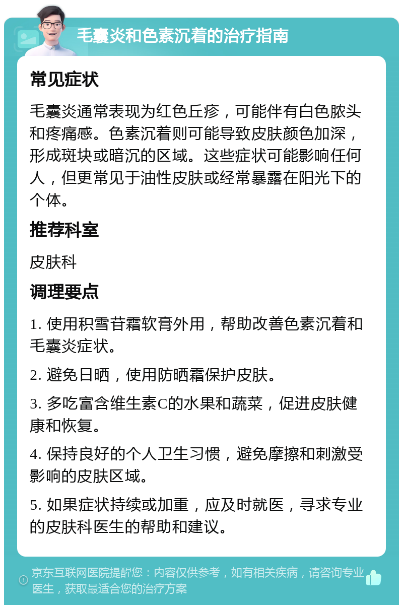 毛囊炎和色素沉着的治疗指南 常见症状 毛囊炎通常表现为红色丘疹，可能伴有白色脓头和疼痛感。色素沉着则可能导致皮肤颜色加深，形成斑块或暗沉的区域。这些症状可能影响任何人，但更常见于油性皮肤或经常暴露在阳光下的个体。 推荐科室 皮肤科 调理要点 1. 使用积雪苷霜软膏外用，帮助改善色素沉着和毛囊炎症状。 2. 避免日晒，使用防晒霜保护皮肤。 3. 多吃富含维生素C的水果和蔬菜，促进皮肤健康和恢复。 4. 保持良好的个人卫生习惯，避免摩擦和刺激受影响的皮肤区域。 5. 如果症状持续或加重，应及时就医，寻求专业的皮肤科医生的帮助和建议。