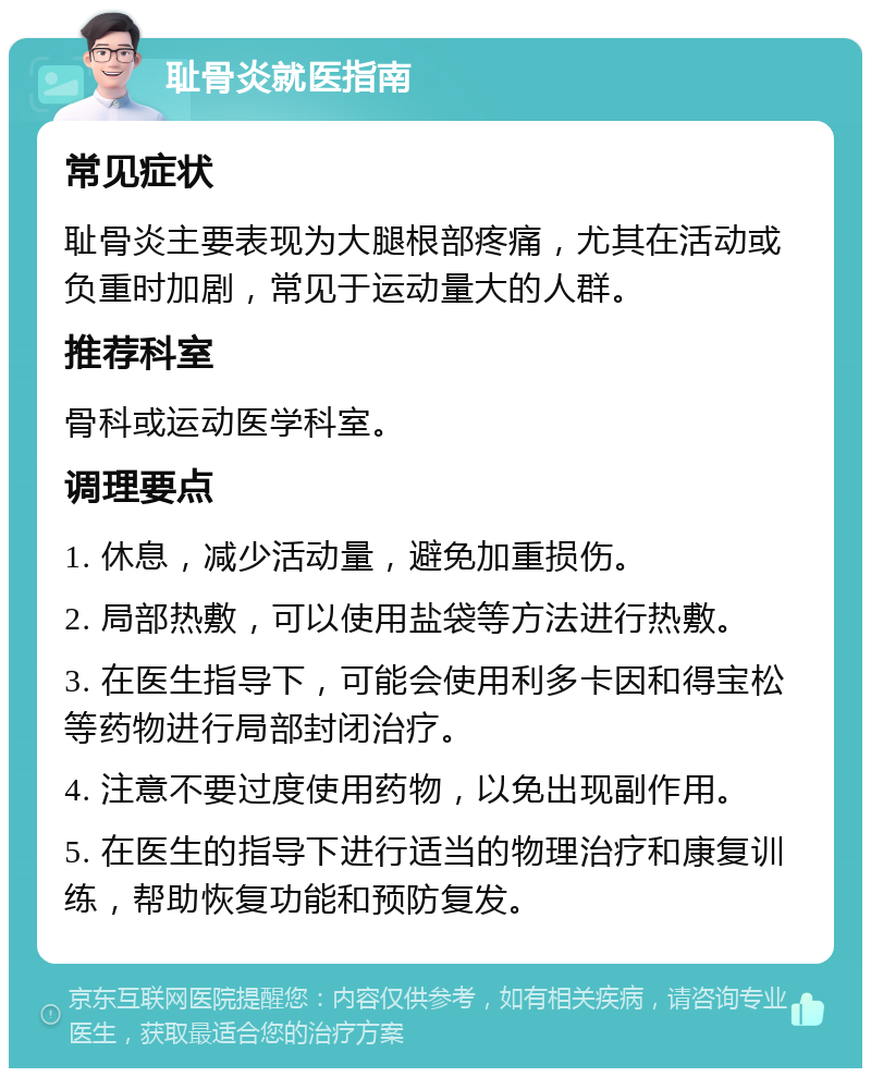 耻骨炎就医指南 常见症状 耻骨炎主要表现为大腿根部疼痛，尤其在活动或负重时加剧，常见于运动量大的人群。 推荐科室 骨科或运动医学科室。 调理要点 1. 休息，减少活动量，避免加重损伤。 2. 局部热敷，可以使用盐袋等方法进行热敷。 3. 在医生指导下，可能会使用利多卡因和得宝松等药物进行局部封闭治疗。 4. 注意不要过度使用药物，以免出现副作用。 5. 在医生的指导下进行适当的物理治疗和康复训练，帮助恢复功能和预防复发。