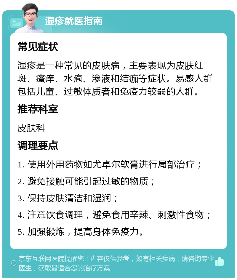 湿疹就医指南 常见症状 湿疹是一种常见的皮肤病，主要表现为皮肤红斑、瘙痒、水疱、渗液和结痂等症状。易感人群包括儿童、过敏体质者和免疫力较弱的人群。 推荐科室 皮肤科 调理要点 1. 使用外用药物如尤卓尔软膏进行局部治疗； 2. 避免接触可能引起过敏的物质； 3. 保持皮肤清洁和湿润； 4. 注意饮食调理，避免食用辛辣、刺激性食物； 5. 加强锻炼，提高身体免疫力。