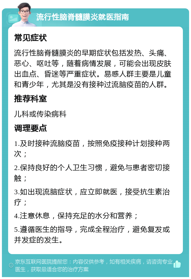 流行性脑脊髓膜炎就医指南 常见症状 流行性脑脊髓膜炎的早期症状包括发热、头痛、恶心、呕吐等，随着病情发展，可能会出现皮肤出血点、昏迷等严重症状。易感人群主要是儿童和青少年，尤其是没有接种过流脑疫苗的人群。 推荐科室 儿科或传染病科 调理要点 1.及时接种流脑疫苗，按照免疫接种计划接种两次； 2.保持良好的个人卫生习惯，避免与患者密切接触； 3.如出现流脑症状，应立即就医，接受抗生素治疗； 4.注意休息，保持充足的水分和营养； 5.遵循医生的指导，完成全程治疗，避免复发或并发症的发生。