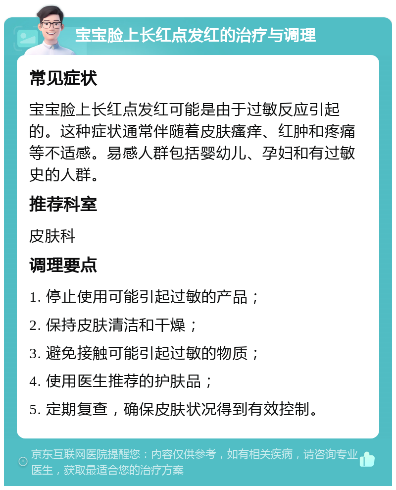 宝宝脸上长红点发红的治疗与调理 常见症状 宝宝脸上长红点发红可能是由于过敏反应引起的。这种症状通常伴随着皮肤瘙痒、红肿和疼痛等不适感。易感人群包括婴幼儿、孕妇和有过敏史的人群。 推荐科室 皮肤科 调理要点 1. 停止使用可能引起过敏的产品； 2. 保持皮肤清洁和干燥； 3. 避免接触可能引起过敏的物质； 4. 使用医生推荐的护肤品； 5. 定期复查，确保皮肤状况得到有效控制。