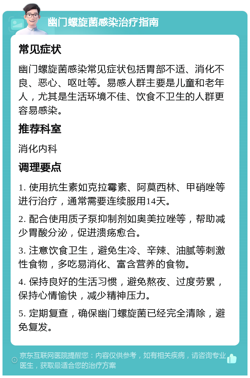 幽门螺旋菌感染治疗指南 常见症状 幽门螺旋菌感染常见症状包括胃部不适、消化不良、恶心、呕吐等。易感人群主要是儿童和老年人，尤其是生活环境不佳、饮食不卫生的人群更容易感染。 推荐科室 消化内科 调理要点 1. 使用抗生素如克拉霉素、阿莫西林、甲硝唑等进行治疗，通常需要连续服用14天。 2. 配合使用质子泵抑制剂如奥美拉唑等，帮助减少胃酸分泌，促进溃疡愈合。 3. 注意饮食卫生，避免生冷、辛辣、油腻等刺激性食物，多吃易消化、富含营养的食物。 4. 保持良好的生活习惯，避免熬夜、过度劳累，保持心情愉快，减少精神压力。 5. 定期复查，确保幽门螺旋菌已经完全清除，避免复发。