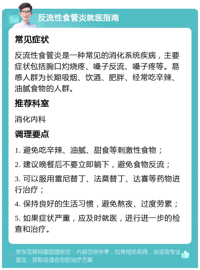 反流性食管炎就医指南 常见症状 反流性食管炎是一种常见的消化系统疾病，主要症状包括胸口灼烧疼、嗓子反流、嗓子疼等。易感人群为长期吸烟、饮酒、肥胖、经常吃辛辣、油腻食物的人群。 推荐科室 消化内科 调理要点 1. 避免吃辛辣、油腻、甜食等刺激性食物； 2. 建议晚餐后不要立即躺下，避免食物反流； 3. 可以服用雷尼替丁、法莫替丁、达喜等药物进行治疗； 4. 保持良好的生活习惯，避免熬夜、过度劳累； 5. 如果症状严重，应及时就医，进行进一步的检查和治疗。