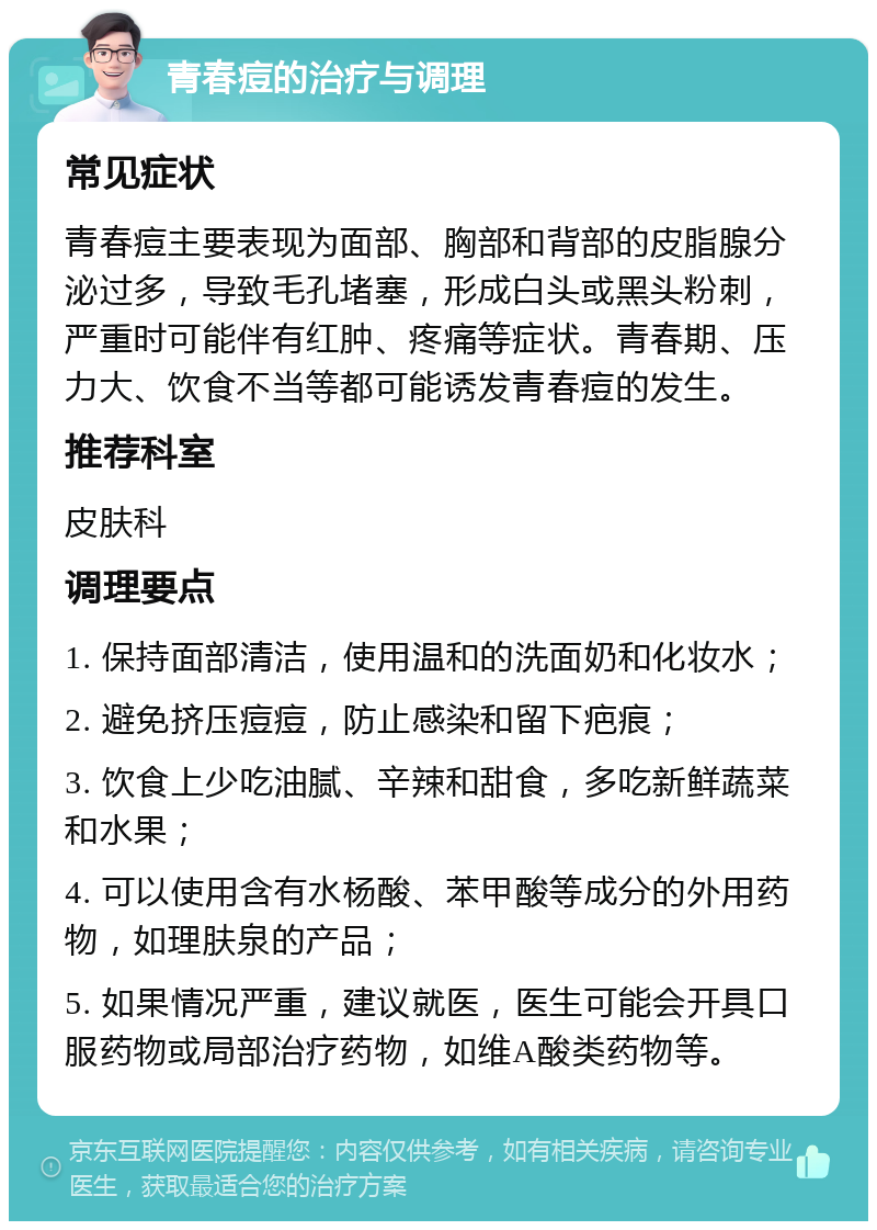 青春痘的治疗与调理 常见症状 青春痘主要表现为面部、胸部和背部的皮脂腺分泌过多，导致毛孔堵塞，形成白头或黑头粉刺，严重时可能伴有红肿、疼痛等症状。青春期、压力大、饮食不当等都可能诱发青春痘的发生。 推荐科室 皮肤科 调理要点 1. 保持面部清洁，使用温和的洗面奶和化妆水； 2. 避免挤压痘痘，防止感染和留下疤痕； 3. 饮食上少吃油腻、辛辣和甜食，多吃新鲜蔬菜和水果； 4. 可以使用含有水杨酸、苯甲酸等成分的外用药物，如理肤泉的产品； 5. 如果情况严重，建议就医，医生可能会开具口服药物或局部治疗药物，如维A酸类药物等。