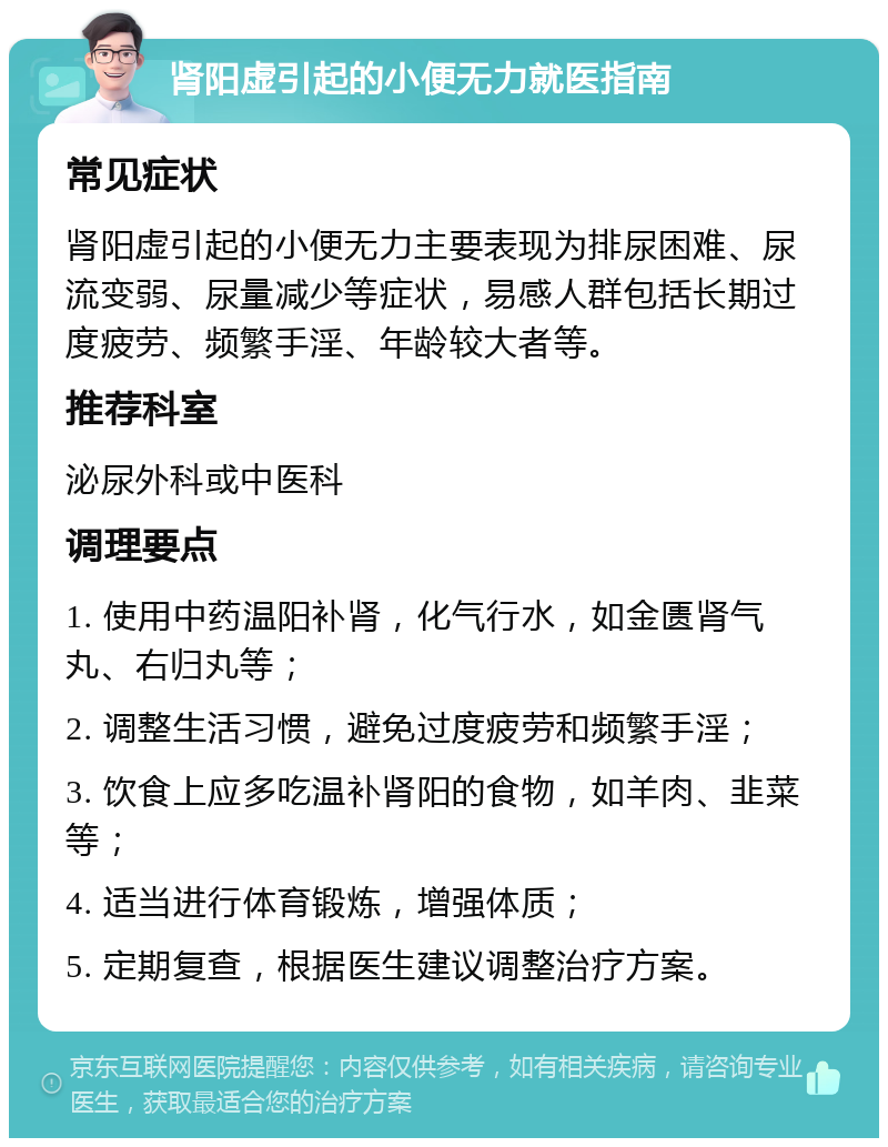 肾阳虚引起的小便无力就医指南 常见症状 肾阳虚引起的小便无力主要表现为排尿困难、尿流变弱、尿量减少等症状，易感人群包括长期过度疲劳、频繁手淫、年龄较大者等。 推荐科室 泌尿外科或中医科 调理要点 1. 使用中药温阳补肾，化气行水，如金匮肾气丸、右归丸等； 2. 调整生活习惯，避免过度疲劳和频繁手淫； 3. 饮食上应多吃温补肾阳的食物，如羊肉、韭菜等； 4. 适当进行体育锻炼，增强体质； 5. 定期复查，根据医生建议调整治疗方案。