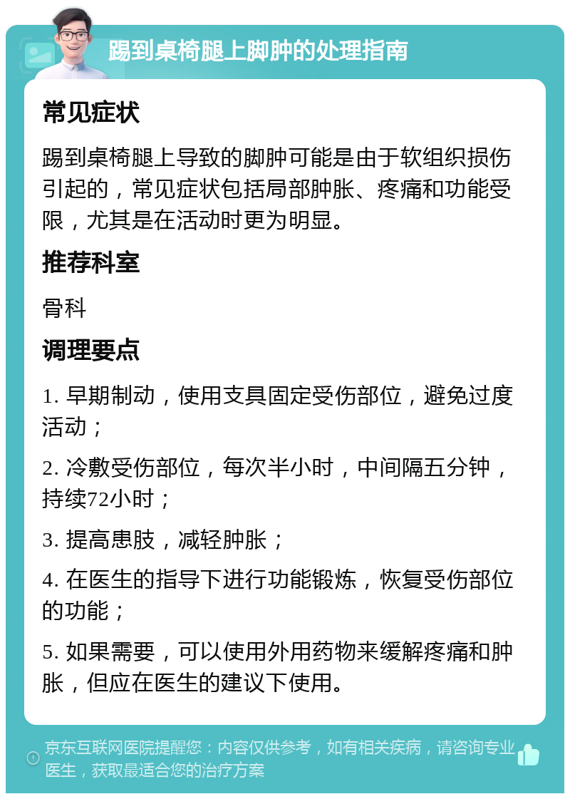 踢到桌椅腿上脚肿的处理指南 常见症状 踢到桌椅腿上导致的脚肿可能是由于软组织损伤引起的，常见症状包括局部肿胀、疼痛和功能受限，尤其是在活动时更为明显。 推荐科室 骨科 调理要点 1. 早期制动，使用支具固定受伤部位，避免过度活动； 2. 冷敷受伤部位，每次半小时，中间隔五分钟，持续72小时； 3. 提高患肢，减轻肿胀； 4. 在医生的指导下进行功能锻炼，恢复受伤部位的功能； 5. 如果需要，可以使用外用药物来缓解疼痛和肿胀，但应在医生的建议下使用。