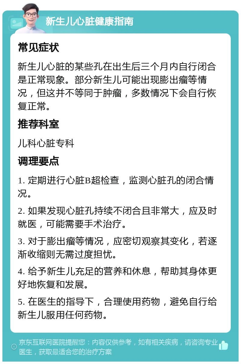 新生儿心脏健康指南 常见症状 新生儿心脏的某些孔在出生后三个月内自行闭合是正常现象。部分新生儿可能出现膨出瘤等情况，但这并不等同于肿瘤，多数情况下会自行恢复正常。 推荐科室 儿科心脏专科 调理要点 1. 定期进行心脏B超检查，监测心脏孔的闭合情况。 2. 如果发现心脏孔持续不闭合且非常大，应及时就医，可能需要手术治疗。 3. 对于膨出瘤等情况，应密切观察其变化，若逐渐收缩则无需过度担忧。 4. 给予新生儿充足的营养和休息，帮助其身体更好地恢复和发展。 5. 在医生的指导下，合理使用药物，避免自行给新生儿服用任何药物。