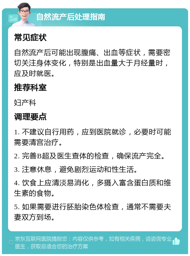 自然流产后处理指南 常见症状 自然流产后可能出现腹痛、出血等症状，需要密切关注身体变化，特别是出血量大于月经量时，应及时就医。 推荐科室 妇产科 调理要点 1. 不建议自行用药，应到医院就诊，必要时可能需要清宫治疗。 2. 完善B超及医生查体的检查，确保流产完全。 3. 注意休息，避免剧烈运动和性生活。 4. 饮食上应清淡易消化，多摄入富含蛋白质和维生素的食物。 5. 如果需要进行胚胎染色体检查，通常不需要夫妻双方到场。