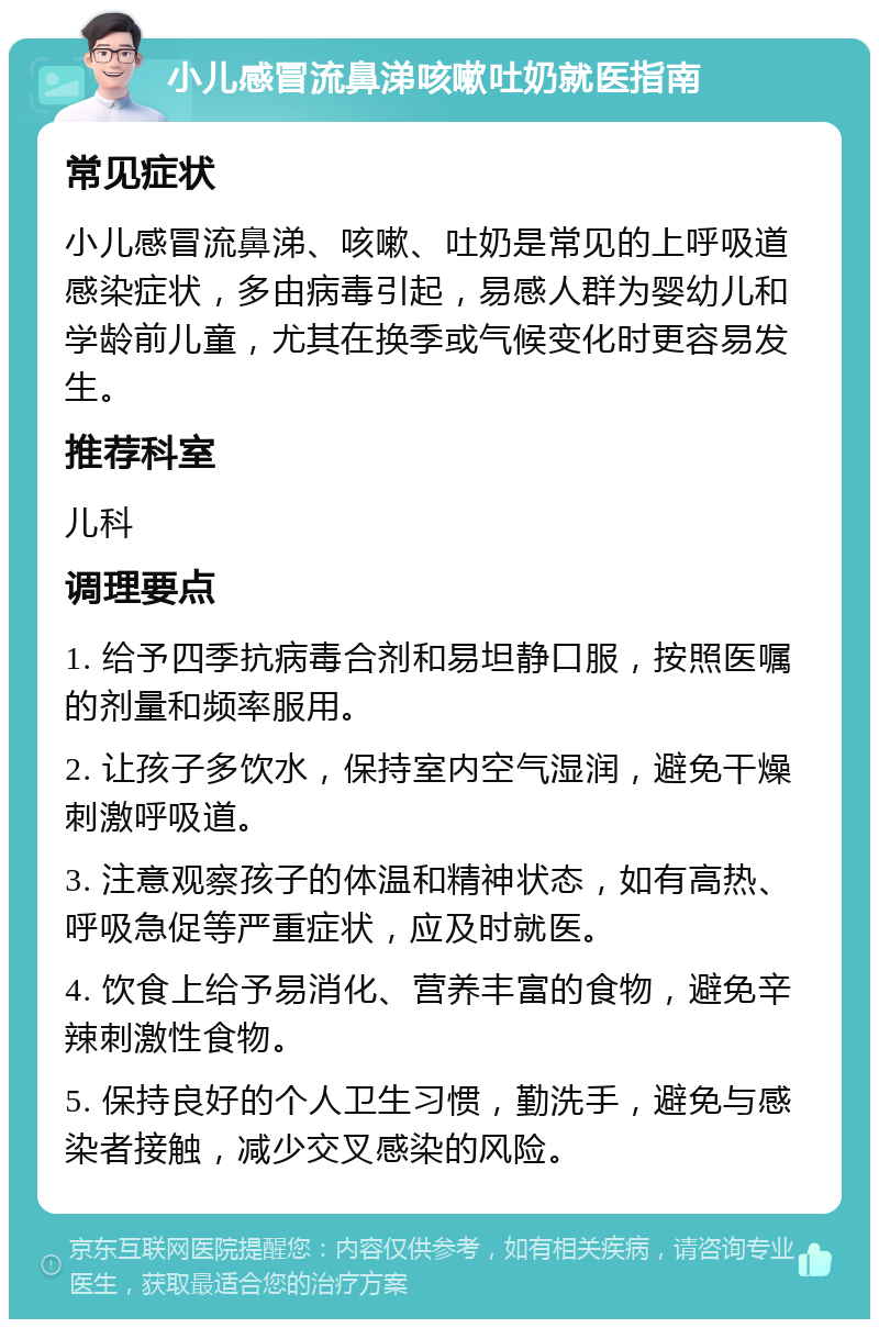 小儿感冒流鼻涕咳嗽吐奶就医指南 常见症状 小儿感冒流鼻涕、咳嗽、吐奶是常见的上呼吸道感染症状，多由病毒引起，易感人群为婴幼儿和学龄前儿童，尤其在换季或气候变化时更容易发生。 推荐科室 儿科 调理要点 1. 给予四季抗病毒合剂和易坦静口服，按照医嘱的剂量和频率服用。 2. 让孩子多饮水，保持室内空气湿润，避免干燥刺激呼吸道。 3. 注意观察孩子的体温和精神状态，如有高热、呼吸急促等严重症状，应及时就医。 4. 饮食上给予易消化、营养丰富的食物，避免辛辣刺激性食物。 5. 保持良好的个人卫生习惯，勤洗手，避免与感染者接触，减少交叉感染的风险。