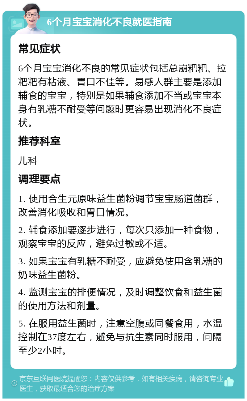 6个月宝宝消化不良就医指南 常见症状 6个月宝宝消化不良的常见症状包括总崩粑粑、拉粑粑有粘液、胃口不佳等。易感人群主要是添加辅食的宝宝，特别是如果辅食添加不当或宝宝本身有乳糖不耐受等问题时更容易出现消化不良症状。 推荐科室 儿科 调理要点 1. 使用合生元原味益生菌粉调节宝宝肠道菌群，改善消化吸收和胃口情况。 2. 辅食添加要逐步进行，每次只添加一种食物，观察宝宝的反应，避免过敏或不适。 3. 如果宝宝有乳糖不耐受，应避免使用含乳糖的奶味益生菌粉。 4. 监测宝宝的排便情况，及时调整饮食和益生菌的使用方法和剂量。 5. 在服用益生菌时，注意空腹或同餐食用，水温控制在37度左右，避免与抗生素同时服用，间隔至少2小时。