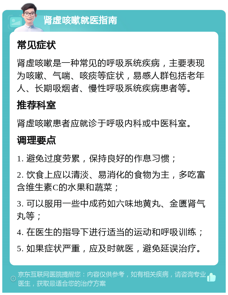 肾虚咳嗽就医指南 常见症状 肾虚咳嗽是一种常见的呼吸系统疾病，主要表现为咳嗽、气喘、咳痰等症状，易感人群包括老年人、长期吸烟者、慢性呼吸系统疾病患者等。 推荐科室 肾虚咳嗽患者应就诊于呼吸内科或中医科室。 调理要点 1. 避免过度劳累，保持良好的作息习惯； 2. 饮食上应以清淡、易消化的食物为主，多吃富含维生素C的水果和蔬菜； 3. 可以服用一些中成药如六味地黄丸、金匮肾气丸等； 4. 在医生的指导下进行适当的运动和呼吸训练； 5. 如果症状严重，应及时就医，避免延误治疗。