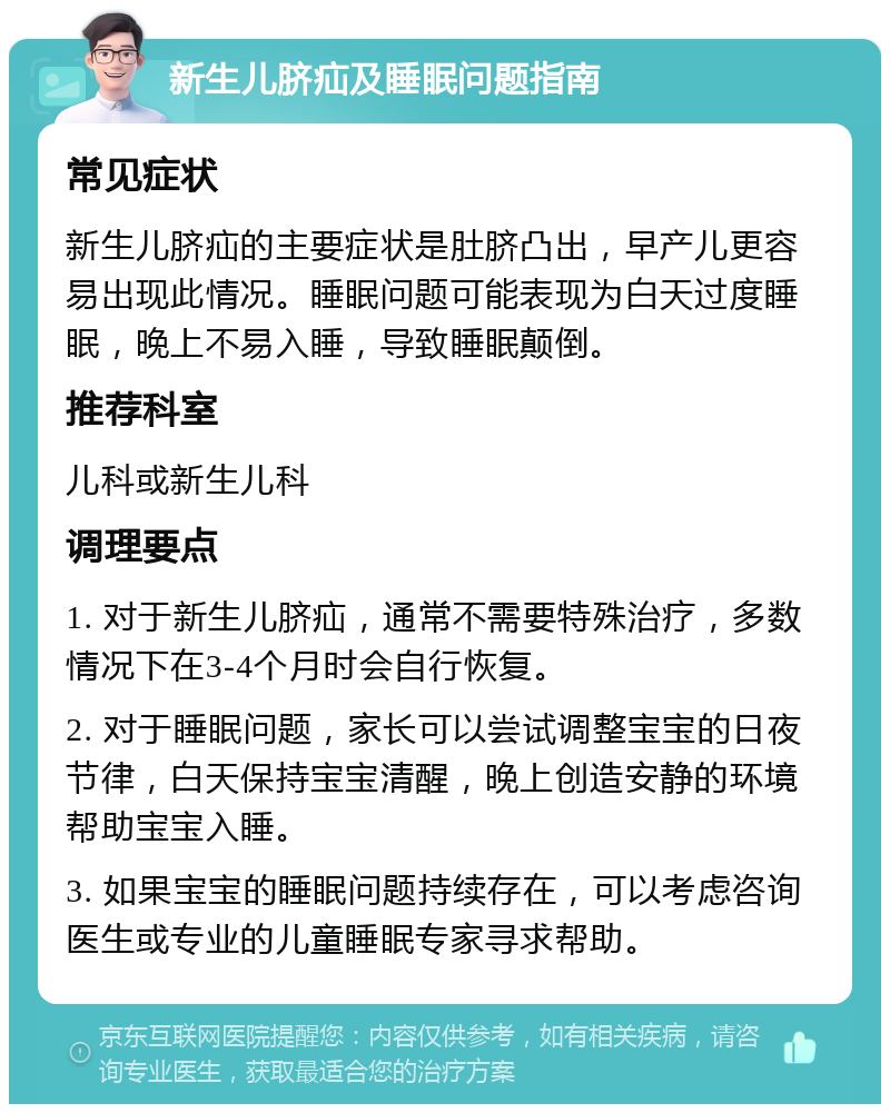 新生儿脐疝及睡眠问题指南 常见症状 新生儿脐疝的主要症状是肚脐凸出，早产儿更容易出现此情况。睡眠问题可能表现为白天过度睡眠，晚上不易入睡，导致睡眠颠倒。 推荐科室 儿科或新生儿科 调理要点 1. 对于新生儿脐疝，通常不需要特殊治疗，多数情况下在3-4个月时会自行恢复。 2. 对于睡眠问题，家长可以尝试调整宝宝的日夜节律，白天保持宝宝清醒，晚上创造安静的环境帮助宝宝入睡。 3. 如果宝宝的睡眠问题持续存在，可以考虑咨询医生或专业的儿童睡眠专家寻求帮助。