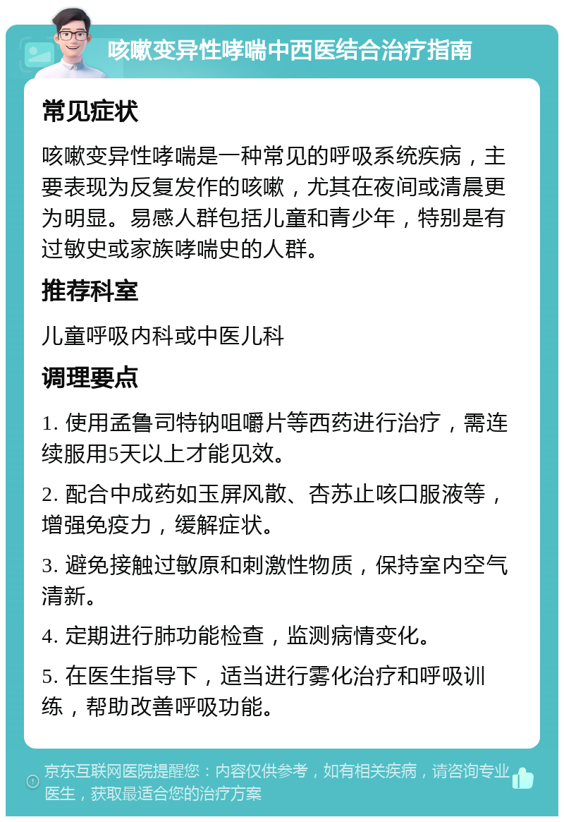 咳嗽变异性哮喘中西医结合治疗指南 常见症状 咳嗽变异性哮喘是一种常见的呼吸系统疾病，主要表现为反复发作的咳嗽，尤其在夜间或清晨更为明显。易感人群包括儿童和青少年，特别是有过敏史或家族哮喘史的人群。 推荐科室 儿童呼吸内科或中医儿科 调理要点 1. 使用孟鲁司特钠咀嚼片等西药进行治疗，需连续服用5天以上才能见效。 2. 配合中成药如玉屏风散、杏苏止咳口服液等，增强免疫力，缓解症状。 3. 避免接触过敏原和刺激性物质，保持室内空气清新。 4. 定期进行肺功能检查，监测病情变化。 5. 在医生指导下，适当进行雾化治疗和呼吸训练，帮助改善呼吸功能。